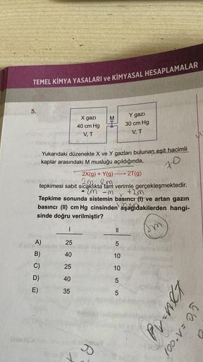 TEMEL KİMYA YASALARI ve KİMYASAL HESAPLAMALAR
5.
VISSC
A)
B)
D)
E)
X gazi
40 cm Hg
V, T
Yukarıdaki düzenekte X ve Y gazları bulunan eşit hacimli
kaplar arasındaki M musluğu açıldığında,
T
2X(g) + Y(g) 2T(g)
2m 2m
* Telo jem
tepkimesi sabit sıcaklıkta tam v