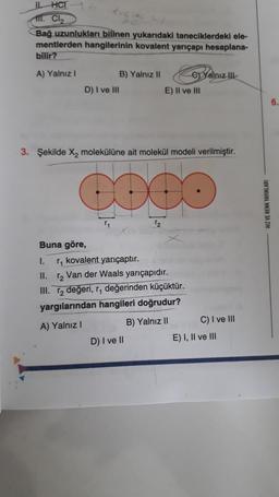 IL HCT
111. Cl₂
Bağ uzunlukları bilinen yukarıdaki taneciklerdeki ele-
mentlerden hangilerinin kovalent yarıçapı hesaplana-
bilir?
A) Yalnız I
D) I ve III
Buna göre,
B) Yalnız II
T₁
3. Şekilde X₂ molekülüne ait molekül modeli verilmiştir.
COCO
eYalnız Ill
E) II ve III
I.
r₁ kovalent yarıçaptır.
II.
₂ Van der Waals yarıçapıdır.
III. r₂ değeri, r, değerinden küçüktür.
yargılarından hangileri doğrudur?
A) Yalnız I
B) Yalnız II
D) I ve II
C) I ve III
E) I, II ve III
HIZ VE RENK YAYINLARI
6.