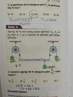 T₂ ip gerilmesi 55 N olduğuna göre T, ip gerilmesi
kaç N olur?
A) 10
B) 15
T2+25+15+15
72=55
C) 20
30N
Örnek-8
Ağırlığı 30 N olan türdeş çubuk ağırlıkları G, G, ve
G₂ olan X, Y ve Z cisimleri ile şekildeki gibi denge-
lenmiştir.
C) 1/2
B)
30.5 +30,1
D) 25
T₁=20N
F.5
Z cisminin ağırlığı 90 N olduğuna göre oranı
kaçtır?
A) 1
150 +30=95
Hareketli Makara
Etrafına sarılmis in sayesinde dö
E) 30
ZON
Gx
Gy
D) 1
Y
BON
E) 2