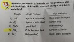 T1 Aşağıdaki maddelerin yoğun fazlarının hangisinde var olan
güçlü etkileşim türü ve etkin olan zayıf etkileşim türü doğru
verilmiştir?
Madde
A) HBr
B) Cl₂
C) NaCl
D) CH4
E) NH3
Güçlü Etkileşim
Apolar kovalent bağ
Apolar kovalent bağ
İyonik bağ
Polar kovalent bağ
Hidrojen bağ
Zayıf Etkileşim
Dipol dipol etkileşimi
Metalik bağ
Hidrojen bağı
London kuvvetleri
Dipol-dipol etkileşimi