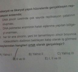 okaryot ve ökaryot yapılı hücrelerde gerçekleşen rep-
asyon sırasında;
DNA zinciri üzerinde çok sayıda replikasyon çatalının
oluşması,
DNA polimeraz enziminin hatalı eşlenme yapılan bölge-
yi onarması,
I. her bir ana zincirin, yeni bir tamamlayıcı zincir boyunca
nükleotitlerin dizilimini belirleyen kalıp olarak iş görmesi
playlarından hangileri ortak olarak gerçekleşir?
A) Yalnız I
by II ve III
B) Yalnız II
C) Yalnız III
E) I, II ve III