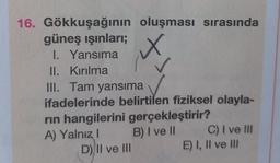 16. Gökkuşağının oluşması sırasında
X
güneş ışınları;
I. Yansıma
II. Kırılma
III. Tam yansıma
ifadelerinde belirtilen fiziksel olayla-
rın hangilerini gerçekleştirir?
A) Yalnız I
B) I ve II
D) II ve III
C) I ve Ill
E) I, II ve III