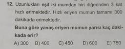 12. Uzunlukları eşit iki mumdan biri diğerinden 3 kat
hızlı erimektedir. Hızlı eriyen mumun tamamı 300
dakikada erimektedir.
Buna göre yavaş eriyen mumun yarısı kaç daki-
kada erir?
A) 300 B) 400 C) 450 D) 600 E) 750