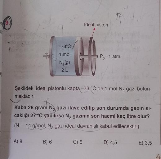 Dir 3
30
A) 8
-73°C
1 mol
N₂(g)
2L
B) 6
ideal piston
Şekildeki ideal pistonlu kapta -73 °C de 1 mol N₂ gazı bulun-
maktadır.
P.
2
Kaba 28 gram Ngazı ilave edilip son durumda gazın sı-
caklığı 27 °C yapılırsa N₂ gazının son hacmi kaç litre olur?
2
(N = 14 g