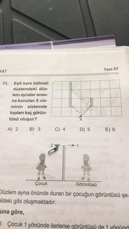 KAT
Eşit kare bölmeli
düzlemdeki düz-
lem aynalar arası-
na konulan X cis-
minin sistemde
toplam kaç görün-
tüsü oluşur?
A) 2
11.
B) 3
2
C) 4
→1
D) 5
Test 57
H
E) 6
Çocuk
Görüntüsü
Düzlem ayna önünde duran bir çocuğun görüntüsü şe-
ildeki gibi oluşmaktadır.
una göre,
1. Çocuk 1 yönünde ilerlerse görüntüsü de 1 yönünd