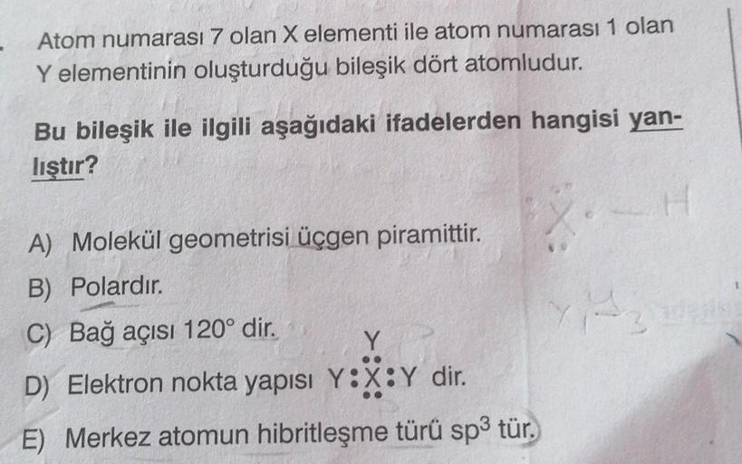 Atom numarası 7 olan X elementi ile atom numarası 1 olan
Y elementinin oluşturduğu bileşik dört atomludur.
Bu bileşik ile ilgili aşağıdaki ifadelerden hangisi yan-
lıştır?
A) Molekül geometrisi üçgen piramittir.
B) Polardır.
C) Bağ açısı 120° dir.
Y
D) Ele