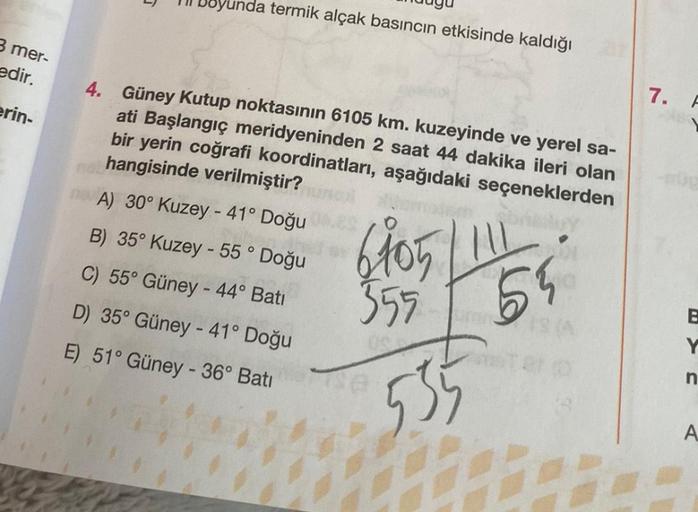 3 mer-
edir.
erin-
Joyunda termik alçak basıncın etkisinde kaldığı
4. Güney Kutup noktasının 6105 km. kuzeyinde ve yerel sa-
ati Başlangıç meridyeninden 2 saat 44 dakika ileri olan
bir yerin coğrafi koordinatları, aşağıdaki seçeneklerden
hangisinde verilmi