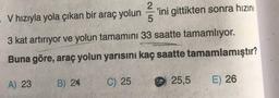 V hızıyla yola çıkan bir araç yolun'ini gittikten sonra hızını
-
5
3 kat artırıyor ve yolun tamamını 33 saatte tamamlıyor.
Buna göre, araç yolun yarısını kaç saatte tamamlamıştır?
B) 24
A) 23
C) 25
25,5
E) 26