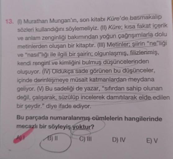 13. (1) Murathan Mungan'ın, son kitabı Küre'de basmakalip
sözleri kullandığını söylemeliyiz. (II) Küre; kısa fakat içerik
ve anlam zenginliği bakımından yoğun çağrışımlarla dolu
metinlerden oluşan bir kitaptır. (III) Metinler; şiirin "ne"liği
ve "nasıl"lığ