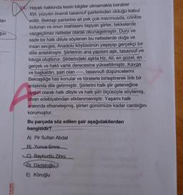 arı
gün
PALME
YAYINEVİ
Hayatı hakkında kesin bilgiler olmamakla beraber
XVI. yüzyılın önemli tasavvuf şairlerinden olduğu kabul
edilir. Bektaşi şairlerine ait pek çok mecmuada, cönkte
bulunan ve onun mahlasını taşıyan şiirler, tekkelerde
vazgeçilmez nefesler olarak okunagelmiştir. Duru ve
sade bir halk diliyle söylenen bu nefeslerde doğa ve
insan sevgisi, Anadolu köylüsünün yaşayışı gerçekçi bir
dille anlatılmıştır. Şiirlerinin ana yapısını aşk, tasavvuf ve
kavga oluşturur. Şiirlerindeki aşkta Hz. Ali, en güzel, en
gerçek ve haklı varlık derecesine yükseltilmiştir. Kavga
tasavvufi düşüncelerini
visnitiones
HMON
Meretes
ve başkaldırı, şairi olan
2
Bektaşiliğe has konular ve törelerle birleştirerek lirik bir
anlatımla dile getirmiştir. Şiirlerini halk şiir geleneğine
uygun olarak halk diliyle ve halk şiiri ölçüsüyle söylemiş,
divan edebiyatından etkilenmemiştir. Yaşamı halk
arasında efsaneleşmiş, şiirleri günümüze kadar canlılığını
korumuştur.
Bu parçada söz edilen şair aşağıdakilerden
hangisidir?
A) Pir Sultan Abdal
B) Yunus Emre
C) Bayburtlu Zihni
D) Dadaloğlu
E) Köroğlu