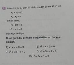 5. Kökleri x, ve x₂ olan ikinci dereceden bir denklem için
X₁ + X₂ = m
X₁ X₂ = n
olmak üzere,
.
m-2n = 5
3m + n = 8
eşitlikleri veriliyor.
Buna göre, bu denklem aşağıdakilerden hangisi
olabilir?
A) x² + x + 3 = 0
C) x² + 3x + 1 = 0
B) x²-x-3 = 0
D) x²-3x - 1 = 0
E) x²-3x + 1 = 0