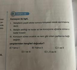 nan
şe-
nde
inin
ili,
922 ÖRNEK-52
Korozyon ile ilgili,
I. Metallerin çeşitli etkiler sonucu kimyasal olarak aşınmasına
denir.
II. Metalin aktifliği ne kadar az ise korozyona uğrama süresi o
kadar kısadır.
III. Korozyon süresi sıcaklık ve nem gibi ortam şartlarına bağlı
değildir.
yargılarından hangileri doğrudur?
A) Yalnız I
B) Yalnız II
D) I ve III
C) I ve II
E) I, II ve III