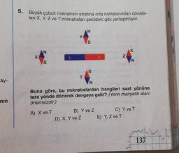 cay-
nin
5. Büyük çubuk mıknatısın etrafına orta noktalarından dönebi-
len X, Y, Z ve T mıknatısları şekildeki gibi yerleştiriliyor.
AN
S
T
A) X ve T
N
S
D) X, Y ve Z
S
N
B) Y ve Z
Buna göre, bu mıknatıslardan hangileri saat yönüne
ters yönde dönerek dengeye gelir? (Yerin manyetik alanı
önemsizdir.)
Z
S
E) Y, Z ve T
N
C) Y ve T
137