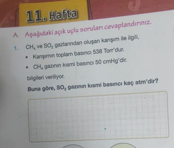 11. Hafta
A. Aşağıdaki açık uçlu soruları cevaplandırınız.
1.
CH4 ve SO₂ gazlarından oluşan karışım ile ilgili,
• Karışımın toplam basıncı 538 Torr'dur.
• CH4 gazının kısmi basıncı 50 cmHg'dir.
bilgileri veriliyor.
Buna göre, SO₂ gazının kısmi basıncı kaç