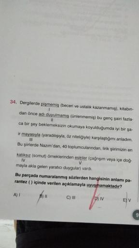 34. Dergilerde pişmemiş (beceri ve ustalık kazanmamış), kitabın-
1
dan önce adı duyulmamış (ünlenmemiş) bu genç şairi fazla-
11
ca bir şey beklemeksizin okumaya koyulduğumda iyi bir şa-
ir mayasıyla (yaradılışıyla, öz niteliğiyle) karşılaştığımı anladım.
|