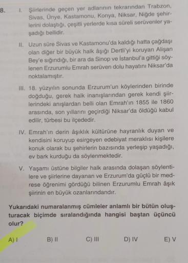 8.
1. Şiirlerinde geçen yer adlarının tekrarından Trabzon,
Sivas, Ünye, Kastamonu, Konya, Niksar, Niğde şehir-
lerini dolaştığı, çeşitli yerlerde kısa süreli serüvenler ya-
şadığı bellidir.
A) I
II. Uzun süre Sivas ve Kastamonu'da kaldığı hatta çağdaşı
ola