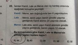 mi
dir.
10
22. Isimleri Kamil, Lale ve Merve olan üç kardeş arasında
aşağıdaki konuşma geçmiştir.
Kamil: Merve, sen doğduğunda ben 6 yaşındaydım.
Lale : Merve, senin yaşın benim şimdiki yaşıma
geldiğinde Kamil abimiz 20 yaşında olacak.
Merve: Lale abla, senin yaşın Kamil abimizin şimdiki
yaşına geldiğinde, benim yaşım 12 olacak.
Bu konuşmalara göre Kamil, Lale ve Merve'nin
gimdiki yaşları toplamı kaçtır?
A) 44
C) 38
B) 40
D) 36
E) 32