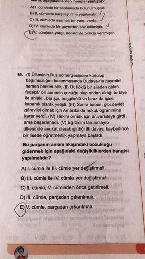 ilerden hangisi yanlıştır
A) I. cümlede bir saptamada bulunulmuştur.
B) II. cümlede karşılaştırma yapılmıştır.
C) III. cümlede aşamalı bir yargı vardır.
D) IV. cümlede bir gayretten söz edilmiştir.
E)V. cümlede yargı, nedeniyle birlikte verilmiştir.
✓
19.