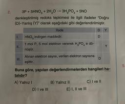 2.
3P +5HNO3 + 2H₂O → 3H₂PO4 +5NO
denkleştirilmiş redoks tepkimesi ile ilgili ifadeler "Doğru
(D)-Yanlış (Y)" olarak aşağıdaki gibi değerlendirilmiştir.
İfade
I.
II.
III.
HNO indirgen maddedir.
3
1 mol P, 5 mol elektron vererek H₂PO4 e dö-
nüşür.
Alınan elektron sayısı, verilen elektron sayısına
eşittir.
A) Yalnız I
D) I ve III
B) Yalnız II
DY
Buna göre, yapılan değerlendirmelerden hangileri ha-
talıdır?
E) I, II ve III
D
D
Y
C) I ve II
5.