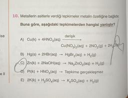 ise
e ll
10. Metallerin asitlerle verdiği tepkimeler metalin özelliğine bağlıdır.
Buna göre, aşağıdaki tepkimelerden hangisi yanlıştır?
derişik
Cu(NO3)2(aq) + 2NO₂(g) + 2H₂O)
Hg(s) + 2HBr(aq)
HgBr₂(aq) + H₂(g)
Zn(k) + 2NaOH(aq)
Na ZnO₂(aq) + H₂(g)
Pt(k) + HNO3(aq) → Tepkime gerçekleşmez
E) 2K(k) + H₂SO4 (aq) → K₂SO4(aq) + H₂(g)
A) Cu(k) + 4HNO3(aq)
B)
C)
->>>