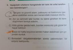 6. Aşağıdaki sıfatların hangisinde bir isim iki sifat tarafın-
dan belirtilmiştir?
A) Yakışıklı ve gizemli adam, paltosunu ve bastonunu gar-
sona uzattıktan sonra cam kenarındaki masaya oturdu.
B) Zor ve zahmetli işler bunlar, bu işlere girerken iki kere
düşünmeni tavsiye ederim.
C) Kötü günler geride kaldı, bundan sonra sizi çok güzel bir
hayat bekliyor.
D) Bütün bir hafta boyunca senden haber alabilmek için çır-
pındık durduk.
E) Borsadaki dalgalanmalardan sonra yatırımcıları bir
sürpriz bekliyordu.