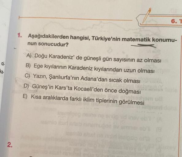 ol
ke
2.
1. Aşağıdakilerden hangisi, Türkiye'nin matematik konumu-
nun sonucudur?
A) Doğu Karadeniz' de güneşli gün sayısının az olması
B) Ege kıyılarının Karadeniz kıyılarından uzun olması
C) Yazın, Şanlıurfa'nın Adana'dan sıcak olması
D) Güneş'in Kars'ta