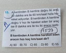 15. A kentinden B kentine doğru iki araç
20 dakika ara ile 60 km/saat hızla ha-
reket ediyorlar. B kentinden A kentine
doğru V hızı ile hareket eden bir araç
ise 8 dakika ara ile bu iki araca rastlı-
yor.
(1537
B kentinden A kentine hareket eden
aracın hızı kaç km/saat dir?
A) 90 B) 70 C) 65 D) 60 E) 55