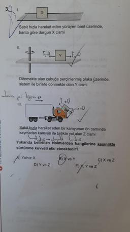 1.
Sabit hızla hareket eden yürüyen bant üzerinde,
banta göre durgun X cismi
11.
X
weherinin yor değinen.
III.
Dönmekte olan çubuğa perçinlenmiş plaka üzerinde,
sistem ile birlikte dönmekte olan Y cismi
A) Yalnız X
FOY
ze
Sabit hızla hareket eden bir kamyonun ön camında
kaymadan kamyon ile birlikte yol alan Z cismi
20 aylandi.
Yukarıda belirtilen cisimlerden hangilerine kesinlikle
sürtünme kuvveti etki etmektedir?
D) Y ve Z
B) X ve Y
ĐÂY
E) X, Y ve Z
C) X ve Z
(