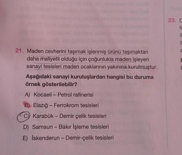 21. Maden cevherini taşımak işlenmiş ürünü taşımaktan
daha maliyetli olduğu için çoğunlukla maden işleyen
sanayi tesisleri maden ocaklarının yakınına kurulmuştur.
Aşağıdaki sanayi kuruluşlardan hangisi bu duruma
örnek gösterilebilir?
A) Kocaeli - Petrol ra