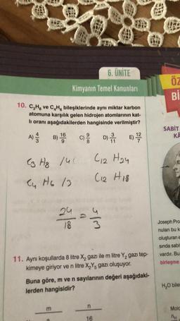 10. C₂H₂ ve C₂H bileşiklerinde aynı miktar karbon
atomuna karşılık gelen hidrojen atomlarının kat-
li oranı aşağıdakilerden hangisinde verilmiştir?
D) 1
E) 1¹/27/2
A) //
6. ÜNİTE
Kimyanın Temel Kanunları
B) 19
16
C3 Hg /40
Cu H6 13
m
24
18
999
w/s
11. Aynı koşullarda 8 litre X₂ gazı ile m litre Y₂ gazı tep-
kimeye giriyor ve n litre X₂Y, gazı oluşuyor.
C12 H₂4
(12 H18
Buna göre, m ve n sayılarının değeri aşağıdaki-
lerden hangisidir?
n
16
ÖZ
Bİ
SABIT
KA
Joseph Pro
nulan bu k
oluşturan e
sında sabit
vardır. Bu
birleşme
H₂O biles
Molc