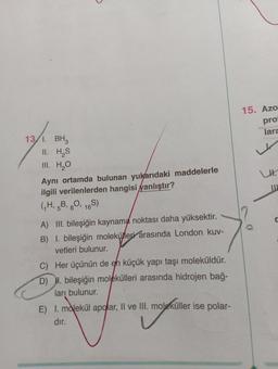 13/1. BH3
II. H₂S
III. H₂O
Aynı ortamda bulunan yukarıdaki maddelerle
ilgili verilenlerden hangisi yanlıştır?
(₁H, 5B, 80, 16S)
A) III. bileşiğin kaynama noktası daha yüksektir.
B) I. bileşiğin molekülleri arasında London kuv-
vetleri bulunur.
C) Her üçünün de en küçük yapı taşı moleküldür.
D) I. bileşiğin molekülleri arasında hidrojen bağ-
ları bulunur.
E) I. molekül apolar, II ve III. moleküller ise polar-
dır.
v
15. Azo
pro
lara
0
LH.