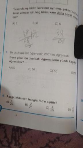 1
Yukanda eş birim karelere ayrılmış şeklin 48
tarah olması için kaç birim kare daha boyalı olma
chr?
A) 7
B) G
7. Bir okuldaki 500 öğrencinin 280'i kız öğrencidir.
Buna göre, bu okuldaki öğrencilerin yüzde kaçı ka
öğrencidir?
A) 52
B)
20
B) 54
C) 56
8. Aş