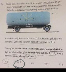 4.
Kasası tamamen dolu olan bir su tankeri sabit süratle ok yö-
nünde hareket etmekte iken kasanın tabanında oluşan çok kü-
çük bir hava kabarcığı yukarıya doğru yükselmeye başlıyor.
Su
5
A) 1
4
Ki
B) 2
3
2
1
Hava
kabarcığı
Hava kabarcığı kasanın ortasındaki K noktasına geldiği anda
tanker ok yönünde hızlanan hareket yapmaya başlıyor.
Buna göre, bu andan itibaren hava kabarcığının yerdeki dur-
gun bir gözlemciye göre hareket yönü şekilde 1, 2, 3, 4 ve 5
ile verilenlerden hangisi olabilir?
ok
C) 3
--- yatay
D) 4
E) 5