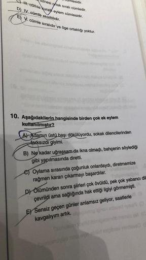 esidir.
znesi ortak sıralı cümledir.
III. cümle kural eylem cümlesidir.
D) IV. cümle eksiltilidir.
E) V. cümle sıralıdır ve öge ortaklığı yoktur.
10. Aşağıdakilerin hangisinde birden çok ek eylem
kutlanılmıştır?
A) Adamın üstü başı dökülüyordu, sokak dilen