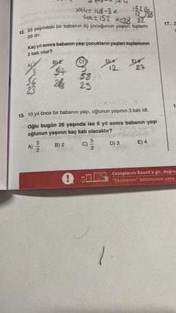 X+4=148-3x
4x=152 x=38 32
12. 55 yaşındaki bir babanın üç çocuğunun yaşları toplamı
20 dir.
Kaç yıl sonra babanın yaşı çocukların yaşları toplamının
2 katı olur?
A)
B) 2
N/W
A) 2/1/20
58
23
!
X-ICE
13. 10 yıl önce bir babanın yaşı, oğlunun yaşının 3 katı idi.
D) 4
Oğlu bugün 26 yaşında ise 6 yıl sonra babanın yaşı
oğlunun yaşının kaç katı olacaktır?
B) 2
C)
15214
12 38
52
D) 3
Ele
27
1.
E) 4
17. Z
1
Cevaplarını Raunt'a gir, doğru
"Eksiklerim" bölümünün sana