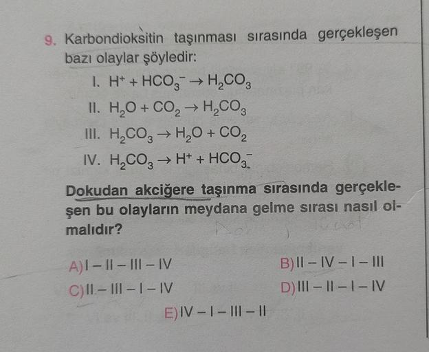 9. Karbondioksitin taşınması sırasında gerçekleşen
bazı olaylar şöyledir:
I. H+ + HCO3 → H₂CO3
II. H₂O + CO₂ → H₂CO3
III. H₂CO3 → H₂O + CO₂
IV. H₂CO3 → H+ + HCO3
Dokudan akciğere taşınma sırasında gerçekle-
şen bu olayların meydana gelme sırası nasıl ol-
m