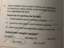 12. Temel haldeki atoma enerji verilerek son katmandaki
bir elektronun daha yüksek enerji düzeyine çıkarılma-
sına uyarılmış hal denir.
Temel hal ve uyarılmış hal ile ilgili;
1. Temel haldeki atomun enerjisi yüksektir.
II. Uyarılmış hale geçen atom kararsız yapıdadır.
III. Atom uyarılmış hale geçerken dışarıya enerji verir.
ifadelerinden hangileri yanlıştır?ebraligy
A) Yalnız
D) I ve III
B) Yalnız III
-
E) I, II ve III
-C) Ive.ll