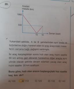 20.
1860
540
Aradaki
mesafe (km)
A) 103
10
S
16
A
Yukarıdaki şekilde, A ile B şehirlerinden aynı anda ve
birbirlerine doğru hareket eden iki araç arasındaki mesa-
fenin zamana bağlı değişimi verilmiştir.
B) 113
İki araç karşılaştıktan sonra hızlı olan araç hızını saatte
30 km artırıp geri dönerek hareketine diğer araçla aynı
yönde olacak şekilde devam ederken yavaş olan araç
hızını saatte 20 km azaltıyor.
Zaman (saat)
Buna göre, hızlı olan aracın başlangıçtaki hızı saatte
kaç km dir?
C) 123
D) 133 E) 143