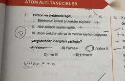 ATOM ALTI TANECİKLER
1.
yargılarından hangileri yanlıştır?
A) Yalnız
-B) Yalnız II
Proton ve elektronla ilgili;
1. Elektronun kütlesi protondan büyüktür. +
II. Nötr atomda sayıları eşittir. +
III. Atom elektron alır ya da verirse sayıları değişmez.
D) I ve III
Cutle
kutle=p+n
P
X
-E) I, II ve tit
Yalnız III
4. Xa
Ol
1.
+11.
++
=
+111
IN
-