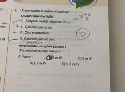 e
mez.
z III
4.
X atomundan iki elektron koparılıyor.
Oluşan tanecikle ilgili;
1. Kimyasal özelliği değişmez. degiar
+II. Çekirdek çapı azalır.
+III. Olay endotermiktir.
IV. Çekirdek yükü +2 olur.
pro
yargılarından hangileri yanlıştır?
(X'in proton sayısı 2'den farklıdır.)
A) Yalnız I
BI ve IV
D) I, II ve IV
Xx2
C) II ve IV
E) I, III ve IV