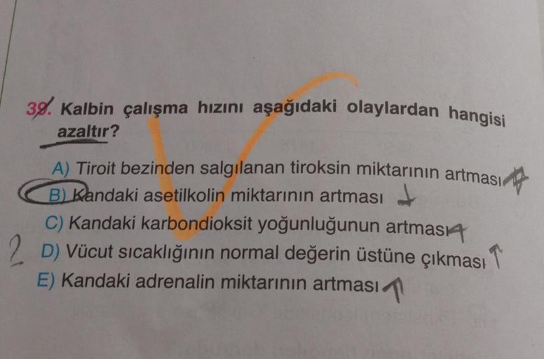 39. Kalbin çalışma hızını aşağıdaki olaylardan hangisi
azaltır?
A) Tiroit bezinden salgılanan tiroksin miktarının artması
B) Kandaki asetilkolin miktarının artması
C) Kandaki karbondioksit yoğunluğunun artması4
2 D) Vücut sıcaklığının normal değerin üstüne