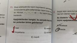 t
debiya-
lî-i Ka-
erden
pa
11. Divan edebiyatında nazım biçimlerinin yanında şi
rin konularına göre adlandırılan nazım türleri de 2. İhtiyâr etsin sana kul olr
dır. Hicviye,
-- ve ---- bu nazım türlerinde
bazılarıdır.
Her kim isterse nasîb-i b
Bu dizelerin "taç beyit"
biçimi aşağıdakilerder
Aşağıdakilerden hangisi, bu parçada boş bırak
lan yerlerden birine getirilemez?
toner
A naat
koçaklama
E) mevlit
B) mersiye
D) münacat
A) Müstezat
Kaside
E