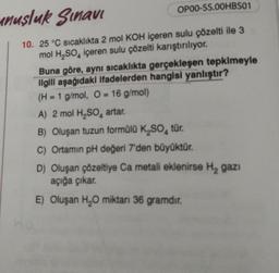 OP00-SS.00HBS01
unuşluk Sınavı
10. 25 °C sıcaklıkta 2 mol KOH içeren sulu çözelti ile 3
mol H₂SO4 içeren sulu çözelti karıştırılıyor.
Buna göre, aynı sıcaklıkta gerçekleşen tepkimeyle
ilgili aşağıdaki ifadelerden hangisi yanlıştır?
(H= 1 g/mol, O=16 g/mol)
A) 2 mol H₂SO4 artar.
B) Oluşan tuzun formülü K₂SO, tür.
C) Ortamın pH değeri 7'den büyüktür.
D) Oluşan çözeltiye Ca metali eklenirse H₂ gazi
açığa çıkar.
E) Oluşan H₂O miktarı 36 gramdır.