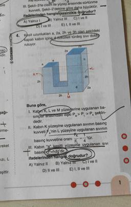 ore
in-
raç-
idir.
şağı-
+
Firme-
reket
ÖZDEBİR YAYINLAR
IZI, L
eşittir.
III. Şekil-3'te cisim ile yüzey arasında sürtünme
kuvveti, Şekil-2'dekine göre daha büyüktür.
ifadelerinden hangisi kesinlikle doğrudur?
A) Yalnız I
B) Yalnız III C) I ve II
E) I, II ve III
D) I ve Ill
4. Kesit uzunlukları a, 2a, 2h ve 3h olan sekildeki
kapalı kabın içine d özkütleli türdeş sıvı doldu
ruluyor.
2h
a
a
2h
2a
M
d
2a
h
2h
A) Yalnız II B) Yalnız TIT
D) II ve III
Buna göre,
I. Kabin K, L ve M yüzeylerine uygulanan ba-
sınçlar arasındaki ilişki PM> PL > Pk şeklin-
dedir.
K
2a
II. Kabin K yüzeyine uygulanan sıvının basınç
kuvveti F'nin L yüzeyine uygulanan sıvının
FK
basınç kuvvetine oranı
FL
III. Kabin "a" kesitli yüzeyine uygulanan SIVI
basıncı P=hdg'dir.
ifadelerinden hangisi doğrudur?
-'tür.
4
C) I ve II
E) I, II ve III
1