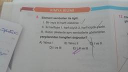 fe
KİMYA BİLİMİ
8. Element sembolleri ile ilgili;
1. Bir veya iki harfli olabilirler.
II. İki harfliyse 1. harf büyük 2. harf küçük yazılır.
III. Bütün ülkelerde aynı sembollerle gösterilirler.
yargılarından hangileri doğrudur?
A) Yalnız I
D) I ve III
B) Yalnız II
E) I, HI ve III
CI ve Il
12. Ele
gis