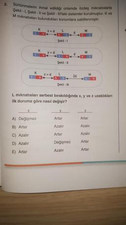 2.
Sürtünmelerin ihmal edildiği ortamda özdeş mıknatıslarla
Şekil -1, Şekil - Il ve Şekil - Ill'teki sistemler kurulmuştur. K ve
M mıknatısları bulundukları konumlara sabitlenmiştir.
S
X
K
K
A) Değişmez
B) Artar
C) Azalır
D) Azalır
E) Artar
K
x=d L
y=d
z =d
Şekil - 1
L
N
Şekil - Il
L
Şekil - III
y
Artar
Azalır
Artar
d
Değişmez
Azalır
d
2d
M
L mıknatısları serbest bırakıldığında x, y ve z uzaklıkları
ilk duruma göre nasıl değişir?
M
N S
M
Z
N
Artar
Azalır
Azalır
Artar
Artar