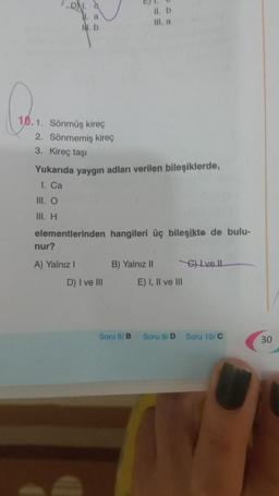 10.1. Sönmüş kireç
2. Sönmemiş kireç
3. Kireç taşı
a
1. b
III. O
III. H
Yukarıda yaygın adları verilen bileşiklerde,
1. Ca
nur?
A) Yalnız I
elementlerinden hangileri üç bileşikte de bulu-
II. b
III. a
D) I ve III
B) Yalnız II
Soru B/B
E) I, II ve III
6)Ive Il
Soru 9/D Soru 10/C
30