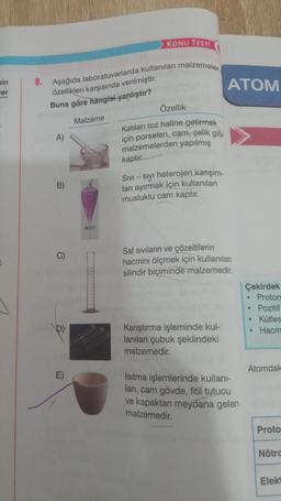 in
er
8. Aşağıda laboratuvarlarda kullanılan malzemeler
özellikleri karşısında verilmiştir.
Buna göre hangisi yanlıştır?
Malzeme
A)
B)
KONU TESTI
E)
Özellik
Katıları toz haline getirmek
için porselen, cam, çelik gibi
malzemelerden yapılmış
kaptır.
SIVI - SIVI heterojen karışım-
lanı ayırmak için kullanılan
musluklu cam kaptır.
ATOM
Saf sıvıların ve çözeltilerin
hacmini ölçmek için kullanılan
silindir biçiminde malzemedir.
Karıştırma işleminde kul-
lanılan çubuk şeklindeki
malzemedir.
Isıtma işlemlerinde kullanı-
lan, cam gövde, fitil tutucu
ve kapaktan meydana gelen
malzemedir.
Çekirdek
. Proton
• Pozitif
. Kütles
• Hacm
Atomdak
Proto
Nötro
Elekt