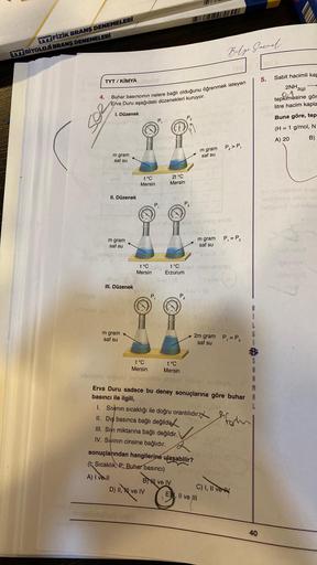 TYT FIZIK BRANŞ DENEMELERİ
TYT BİYOLOJI BRANŞ DENEMELERİ
4.
TYT/ KİMYA
Buhar basıncının nelere bağlı olduğunu öğrenmek isteyen
Erva Duru aşağıdaki düzenekleri kuruyor.
I. Düzenek
m gram
saf su
II. Düzenek
m gram
saf su
Trebili
ill svi
III. Düzenek
m gram
s