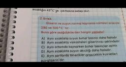 sıcaklığın 43° C'ye çıkmasına sebep olur.
2. örnek
Gliserin ve suyun normal kaynama noktaları sırasıyla
290 ve 100 °C'tır.
Buna göre aşağıdakilerden hangisi yanlıstır?
A) Aynı sıcaklıkta suyun buhar basıncı daha fazladır.
B) Aynı sıcaklıkta viskoziteleri gliserin>su şeklindedir.
C) Aynı ortamda kaynarken buhar basınçları eşittir.
D) Aynı sıcaklıkta suyun akıcılığı daha fazladır.
E) Aynı şartlarda tanecikler arası çekim kuvvetleri
Su>gliserin'dir.